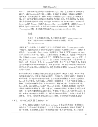 一个简单的Maven项目

     work)”。目标的例子包括Compiler插件中的compile目标，它用来编译项目中的所有
     源文件，或者Surefire插件中的test目标，用来运行单元测试。目标通过配置属性
     进行配置，以用来定制行为。例如，Compiler插件的compile目标定义了一组配置参
     数，它们允许你设置目标JDK版本或者选择是否用编译优化。在之前的例子中，我们
     通过命令行参数-DgroupId=org.sonatype.mavenbook.ch03和-DartifactId=simple向
     Archetype插件的create目标传入了groupId和artifactId配置参数。我们也向create目
     标传入了packageName参数，它的值为org.sonatype.mavenbook。如果我们忽略
     了packageName参数，那么包名的默认值为org.sonatype.mavenbook.ch03。

             注意
             当提到一个插件目标的时候，我们常常用速记符号：pluginId:goalId。
             例如，当提到Archetype插件的create目标的时候，我们写
             成archetype:create。

     目标定义了一些参数，这些参数可以定义一些明智的默认值。在archetype:create这
     个例子中，我们并没有在命令行中指定这个目标创建什么类型的archetype，我们简单
     的传入一个groupId和一个artifactId。这是我们对于约定优于配置(convention over
     configuration)的第一笔。这里create目标的约定，或者默认值，是创建一个简单的项
     目，叫做Quickstart。create目标定义了一个配置属性archetypeArtifactId，它有一个
     默认值为maven-archetype-quickstart。Quickstart archetype生成了一个最小项目的
     躯壳，包括一个POM和一个类。Archetype插件比第一个例子中的样子强大得多，但是这
     是一个快速开始新项目的不错的方法。在本书的后面，我们将会让你看到Archetype插
     件可以用来生成复杂如web应用的项目，以及你如何能够使用Archetype插件来定义你自
     己项目的集合。

     Maven的核心对你项目构建中特定的任务几乎毫无所知。就它本身来说，Maven不知道
     如何编译你的代码，它甚至不知道如何制作一个JAR文件，它把所有这些任务代理给了
     Maven插件，像Compiler插件和Jar插件，它们在需要的时候被下载下来并且定时的从
     Maven中央仓库更新。当你下载Maven的时候，你得到的是一个包含了基本躯壳的Maven
     核心，它知道如何解析命令行，管理classpath，解析POM文件，在需要的时候下载
     Maven插件。通过保持Compiler插件和Maven核心分离，并且提供更新机制，用户很容
     易能使用编译器最新的版本。通过这种方式，Maven插件提供了通用构建逻辑的全局重
     用性，有不会在构建周期中定义编译任务，有使用了所有Maven用户共享的Compiler插
     件。如果有个对Compiler插件的改进，每个使用Maven的项目可以立刻从这种变化中得
     到好处。（并且，如果你不喜欢这个Compiler插件，你可以用你的实现来覆盖它）。

3.5.2. Maven生命周期 (Lifecycle)
     上一节中，我们运行的第二个命令是mvn package。命令行并没有指定一个插件目标，
     而是指定了一个Maven生命周期阶段。一个阶段是在被Maven称为“构建生命周期”中
     的一个步骤。生命周期是包含在一个项目构建中的一系列有序的阶段。Maven可以支

                                                                     26
 