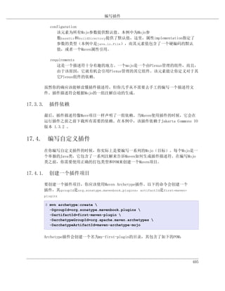 编写插件

       configuration
          该元素为所有Mojo参数提供默认值。本例中为Mojo参
          数baseDir和buildDirectory提供了默认值，这里，属性implementation指定了
          参数的类型（本例中是java.io.File），而其元素值包含了一个硬编码的默认
          值，或者一个Maven属性引用。

       requirements
          这是一个描述符十分有趣的地方。一个mojo是一个由Plexus管理的组件，而且，
          由于该原因，它就有机会引用Plexus管理的其它组件。该元素能让你定义对于其
          它Plexus组件的依赖。

    虽然你的确应该能够读懂插件描述符，但你几乎从不需要去手工的编写一个描述符文
    件。插件描述符会根据Mojo的一组注解自动的生成。

17.3.3. 插件依赖

    最后，插件描述符像Mave项目一样声明了一组依赖。当Maven使用插件的时候，它会在
    运行插件之前之前下载所有需要的依赖。在本例中，该插件依赖于Jakarta Commons IO
    版本 1.3.2 。


17.4. 编写自定义插件
    在你编写自定义插件的时候，你实际上是要编写一系列的Mojo（目标）。每个Mojo是一
    个单独的Java类，它包含了一系列注解来告诉Maven如何生成插件描述符。在编写Mojo
    类之前，你需要使用正确的打包类型和POM来创建一个Maven项目。

17.4.1. 创建一个插件项目

    要创建一个插件项目，你应该使用Maven Archetype插件。以下的命令会创建一个
    插件，其groupId是org.sonatype.mavenbook.plugins，artifactId是first-maven-
    plugin：

     $ mvn archetype:create 
       -DgroupId=org.sonatype.mavenbook.plugins 
       -DartifactId=first-maven-plugin 
       -DarchetypeGroupId=org.apache.maven.archetypes 
       -DarchetypeArtifactId=maven-archetype-mojo


    Archetype插件会创建一个名为my-first-plugin的目录，其包含了如下的POM：




                                                                         405
 