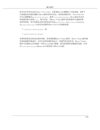 编写插件

你可以在任何目录运行mvn first:echo，并看到Maven正确解析了目标前缀。这样子
行得通是因为我们遵循了Maven插件的命名约定。如果你的插件有一个artifactId，
并且它遵循模式maven-first-plugin，或者first-maven-plugin。Maven就会自动为
你的插件赋予前缀first。换句话说，当Maven Plugin插件为你的插件生成插件描
述符的时候，你不需要显式的为你的项目设定goalPrefix，###artifactId########
##plugin:descriptor目标会从你插件的artifactId中抽取前缀。


  • ${prefix}-maven-plugin, OR

  • maven-${prefix}-plugin

如果你想要显式的设定插件前缀，你需要配置Maven Plugin插件。Maven Plugin插件被
用来构建插件描述符，并在打包和加载阶段运行一些插件特定的任务。Maven Plugin
插件可以像其它任何插件一样在build元素下配置。要为你的插件设置插件前缀，在项
目first-maven-plugin的pom.xml中添加如下的build元素：




                                                            410
 