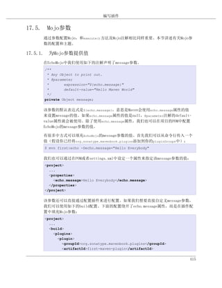 编写插件


17.5. Mojo参数
     通过参数配置Mojo，和execute()方法及Mojo注解相比同样重要。本节讲述有关Mojo参
     数的配置和主题。

17.5.1. 为Mojo参数提供值
     在EchoMojo中我们使用如下的注解声明了message参数。
     /**
      * Any Object to print out.
      * @parameter
      *       expression="${echo.message}"
      *       default-value="Hello Maven World"
      */
     private Object message;

     该参数的默认表达式是${echo.message}，意思是Maven会使用echo.message属性的值
     来设置message的值。如果echo.message属性的值是null，@parameter注解的default-
     value属性就会被使用。除了使用echo.message属性，我们也可以在项目的POM中配置
     EchoMojo的message参数的值。

     有很多中方式可以填充EchoMojo的message参数的值。首先我们可以从命令行传入一个
     值（假设你已经将org.sonatype.mavenbook.plugins添加到你的pluginGroups中）：
     $ mvn first:echo -Decho.message="Hello Everybody"

     我们也可以通过在POM或者settings.xml中设定一个属性来指定该message参数的值：
     <project>
       ...
       <properties>
         <echo.message>Hello Everybody</echo.message>
       </properties>
     </project>

     该参数还可以直接通过配置插件来进行配置。如果我们想要直接自定义message参数，
     我们可以使用如下的build配置。下面的配置绕开了echo.message属性，而是在插件配
     置中填充Mojo参数：
     <project>
       ...
       <build>
         <plugins>
           <plugin>
             <groupId>org.sonatype.mavenbook.plugins</groupId>
             <artifactId>first-maven-plugin</artifactId>


                                                                 415
 