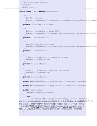 /**
  * Zips up the output directory.
  * @goal zip
  * @phase package          编写插件
  */
例 17.7. 一个带有多值参数的插件
public class ZipMojo extends AbstractMojo
{
     /**
      * The Zip archiver.
      * @parameter expression="${component.org.codehaus.plexus.archiver.Archiver#zip}
      */
     private ZipArchiver zipArchiver;

    /**
     * Directory containing the build files.
     * @parameter expression="/usr/local/hudson/hudson-home/jobs/maven-guide-zh-to-p
     */
    private File buildDirectory;

    /**
     * Base directory of the project.
     * @parameter expression="/usr/local/hudson/hudson-home/jobs/maven-guide-zh-to-p
     */
    private File baseDirectory;

    /**
     * A set of file patterns to include in the zip.
     * @parameter alias="includes"
     */
    private String[] mIncludes;

    /**
     * A set of file patterns to exclude from the zip.
     * @parameter alias="excludes"
     */
    private String[] mExcludes;

    public void setExcludes( String[] excludes ) { mExcludes = excludes; }

    public void setIncludes( String[] includes ) { mIncludes = includes; }

   public void execute()
       throws MojoExecutionException
   {
       try {
           zipArchiver.addDirectory( buildDirectory, includes, excludes );
           zipArchiver.setDestFile( new File( baseDirectory, "output.zip" ) );
要配置一个多值的Mojo参数，你应该为这类参数使用一组元素。如果这个多值参数的名
           zipArchiver.createArchive();
称是includes，你就可以使用一个includes元素，它包含一组include子元素。如果这
       } catch( Exception e ) {
个多值参数的名称是excludes，你就应该使用带有exclude子元素的excludes元素。要
           throw new MojoExecutionException( "Could not zip", e );
配置ZipMojo使其忽略所有以.txt及波浪号结尾的文件，你可以使用如下的插件配置。
       }
   }
}                                                                  418
 