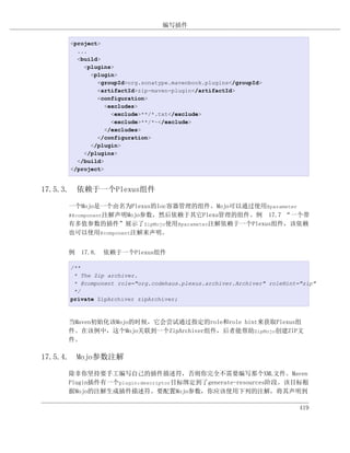 编写插件

     <project>
       ...
       <build>
         <plugins>
           <plugin>
             <groupId>org.sonatype.mavenbook.plugins</groupId>
             <artifactId>zip-maven-plugin</artifactId>
             <configuration>
                <excludes>
                  <exclude>**/*.txt</exclude>
                  <exclude>**/*~</exclude>
                </excludes>
             </configuration>
           </plugin>
         </plugins>
       </build>
     </project>


17.5.3. 依赖于一个Plexus组件

     一个Mojo是一个由名为Plexus的Ioc容器管理的组件。Mojo可以通过使用@parameter
     #@component注解声明Mojo参数，然后依赖于其它Plexu管理的组件。例 17.7 “一个带
     有多值参数的插件”展示了ZipMojo使用@parameter注解依赖于一个Plexus组件，该依赖
     也可以使用@component注解来声明。


     例 17.8. 依赖于一个Plexus组件

     /**
      * The Zip archiver.
      * @component role="org.codehaus.plexus.archiver.Archiver" roleHint="zip"
      */
     private ZipArchiver zipArchiver;



     当Maven初始化该Mojo的时候，它会尝试通过指定的role和role hint来获取Plexus组
     件。在该例中，这个Mojo关联到一个ZipArchiver组件，后者能帮助ZipMojo创建ZIP文
     件。

17.5.4. Mojo参数注解

     除非你坚持要手工编写自己的插件描述符，否则你完全不需要编写那个XML文件。Maven
     Plugin插件有一个plugin:descriptor目标绑定到了generate-resources阶段。该目标根
     据Mojo的注解生成插件描述符。要配置Mojo参数，你应该使用下列的注解，将其声明到

                                                                         419
 