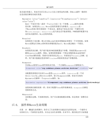 编写插件

    私有成员变量上。你也可以在公有setter方法上使用这些注解，但Maven插件一般的约
    定是直接注解私有成员变量。

     @parameter [alias="someAlias"] [expression="${someExpression}"] [default-
     value="value"]
        标记一个私有字段（或者一个setter方法）为一个参数。alias提供该参数
        的名称。如果没有alias，Maven会使用变量名为参数名。expression是一
        个Maven用来计算并获值的一个表达式。通常这个表达式只是一个属性引用
        如${echo.message}。default-value是当表达式不能求得值，POM的插件配置中也
        没有显式提供时，Mojo会使用的值。

     @required
        如果使用了该注解，那么在该Mojo运行前该参数就必须要有一个可用的值。如果
        Maven试图运行该Mojo的时候该参数的值为null，Maven就会抛出一个错误。

     @readonly
        如果使用该注解，用户就不能从POM直接配置这个参数。你就需要parameter注
        解的expression属性。例如，如果你想要确保一个特定参数的值永远是POM中
        finalName属性的值，你就可以使用表达式book，并添加这个@readOnly注解。这
        样，用户就只能通过更改POM中finalName的值来更改这个参数的值。

     @component
        告诉Maven使用Plexus组件填充该字段。一个正确的@component注解值如下：
        @component role="org.codehaus.plexus.archiver.Archiver" roleHint="zip"


        该配置的效果是可以从Plexus获得ZipArchiver组件。ZipArchiver是一个对
        应role hint为zip的Archiver组件。除了@component注解，你也可以使用
        @parameter注解和一个expression属性，如：

        @parameter expression="${component.org.codehaus.plexus.archiver.Archiver#zip}"


        虽然两种注解的效果一样，但对于配置Plexus组件依赖来说，@component注解是
        更推荐的方式。

     @deprecated
        该参数以过期，不再推荐使用。用户可以继续配置该参数，但会得到一条警告信
        息。


17.6. 插件和Maven生命周期
    在第 10 章构建生命周期中，你学习了生命周期可以通过打包类型定制。一个插件可
    以同时引入一个新的打包类型，并自定义该生命周期。在本节中，我们将会学习如果通

                                                                           420
 