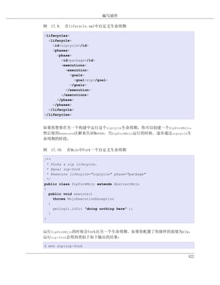 编写插件

例 17.9. 在lifecycle.xml中自定义生命周期

<lifecycles>
  <lifecycle>
    <id>zipcycle</id>
    <phases>
      <phase>
        <id>package</id>
        <executions>
          <execution>
            <goals>
              <goal>zip</goal>
            </goals>
          </execution>
        </executions>
      </phase>
    </phases>
  </lifecycle>
</lifecycles>


如果你想要在另一个构建中运行这个zipcycle生命周期，你可以创建一个ZipForkMojo，
然后使用@execute注解来告诉Maven，当ZipForkMojo运行的时候，逐步通过zipcycle生
命周期的阶段。

例 17.10. 在Mojo中Fork一个自定义生命周期

/**
  * Forks a zip lifecycle.
  * @goal zip-fork
  * @execute lifecycle="zipcycle" phase="package"
  */
public class ZipForkMojo extends AbstractMojo
{
   public void execute()
     throws MojoExecutionException
   {
     getLog().info( "doing nothing here" );
   }
}


运行ZipForkMojo的时候会fork出另一个生命周期。如果你配置了你插件的前缀为zip，
运行zip-fork会得到类似于如下输出的结果：

$ mvn zip:zip-fork


                                                    422
 