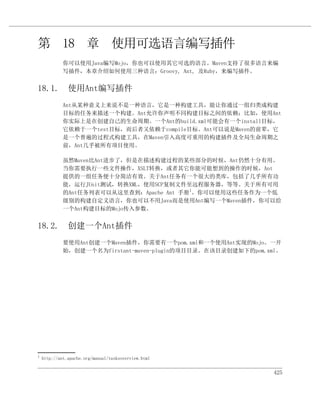 第 18 章 使用可选语言编写插件
             你可以使用Java编写Mojo，你也可以使用其它可选的语言。Maven支持了很多语言来编
             写插件，本章介绍如何使用三种语言：Groovy, Ant, 及Ruby，来编写插件。


18.1. 使用Ant编写插件
             Ant从某种意义上来说不是一种语言，它是一种构建工具，能让你通过一组归类成构建
             目标的任务来描述一个构建。Ant允许你声明不同构建目标之间的依赖；比如，使用Ant
             你实际上是在创建自己的生命周期。一个Ant的build.xml可能会有一个install目标，
             它依赖于一个test目标，而后者又依赖于compile目标。Ant可以说是Maven的前辈，它
             是一个普遍的过程式构建工具，在Maven引入高度可重用的构建插件及全局生命周期之
             前，Ant几乎被所有项目使用。

             虽然Maven比Ant进步了，但是在描述构建过程的某些部分的时候，Ant仍然十分有用。
             当你需要执行一些文件操作，XSLT转换，或者其它你能可能想到的操作的时候，Ant
             提供的一组任务便十分简洁有效。关于Ant任务有一个很大的类库，包括了几乎所有功
             能，运行JUnit测试，转换XML，使用SCP复制文件至远程服务器，等等。关于所有可用
             的Ant任务列表可以从这里查到：Apache Ant 手册1。你可以使用这些任务作为一个低
             级别的构建自定义语言，你也可以不用Java而是使用Ant编写一个Maven插件，你可以给
             一个Ant构建目标的Mojo传入参数。


18.2. 创建一个Ant插件
             要使用Ant创建一个Maven插件，你需要有一个pom.xml和一个使用Ant实现的Mojo。一开
             始，创建一个名为firstant-maven-plugin的项目目录。在该目录创建如下的pom.xml。




1
    http://ant.apache.org/manual/tasksoverview.html


                                                               425
 