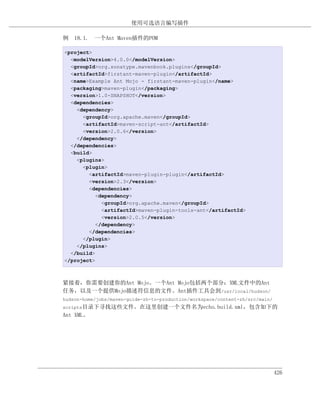 使用可选语言编写插件

例 18.1. 一个Ant Maven插件的POM

<project>
  <modelVersion>4.0.0</modelVersion>
  <groupId>org.sonatype.mavenbook.plugins</groupId>
  <artifactId>firstant-maven-plugin</artifactId>
  <name>Example Ant Mojo - firstant-maven-plugin</name>
  <packaging>maven-plugin</packaging>
  <version>1.0-SNAPSHOT</version>
  <dependencies>
    <dependency>
      <groupId>org.apache.maven</groupId>
      <artifactId>maven-script-ant</artifactId>
      <version>2.0.6</version>
    </dependency>
  </dependencies>
  <build>
    <plugins>
      <plugin>
        <artifactId>maven-plugin-plugin</artifactId>
        <version>2.3</version>
        <dependencies>
           <dependency>
             <groupId>org.apache.maven</groupId>
             <artifactId>maven-plugin-tools-ant</artifactId>
             <version>2.0.5</version>
           </dependency>
        </dependencies>
      </plugin>
    </plugins>
  </build>
</project>



紧接着，你需要创建你的Ant Mojo。一个Ant Mojo包括两个部分：XML文件中的Ant
任务，以及一个提供Mojo描述符信息的文件。Ant插件工具会到/usr/local/hudson/
hudson-home/jobs/maven-guide-zh-to-production/workspace/content-zh/src/main/
scripts目录下寻找这些文件。在这里创建一个文件名为echo.build.xml，包含如下的
Ant XML。




                                                                               426
 