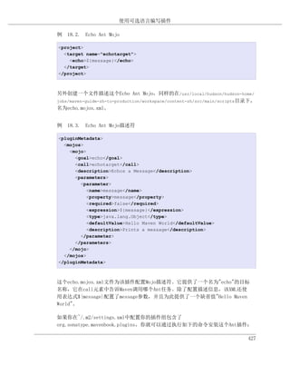 使用可选语言编写插件

例 18.2. Echo Ant Mojo

<project>
  <target name="echotarget">
    <echo>${message}</echo>
  </target>
</project>



另外创建一个文件描述这个Echo Ant Mojo，同样的在/usr/local/hudson/hudson-home/
jobs/maven-guide-zh-to-production/workspace/content-zh/src/main/scripts目录下，
名为echo.mojos.xml。


例 18.3. Echo Ant Mojo描述符

<pluginMetadata>
  <mojos>
    <mojo>
      <goal>echo</goal>
      <call>echotarget</call>
      <description>Echos a Message</description>
      <parameters>
        <parameter>
           <name>message</name>
           <property>message</property>
           <required>false</required>
           <expression>${message}</expression>
           <type>java.lang.Object</type>
           <defaultValue>Hello Maven World</defaultValue>
           <description>Prints a message</description>
        </parameter>
      </parameters>
    </mojo>
  </mojos>
</pluginMetadata>



这个echo.mojos.xml文件为该插件配置Mojo描述符。它提供了一个名为"echo"的目标
名称，它在call元素中告诉Maven调用哪个Ant任务。除了配置描述信息，该XML还使
用表达式${message}配置了message参数，并且为此提供了一个缺省值"Hello Maven
World"。

如果你在~/.m2/settings.xml中配置你的插件组包含了
org.sonatype.mavenbook.plugins，你就可以通过执行如下的命令安装这个Ant插件：

                                                                        427
 