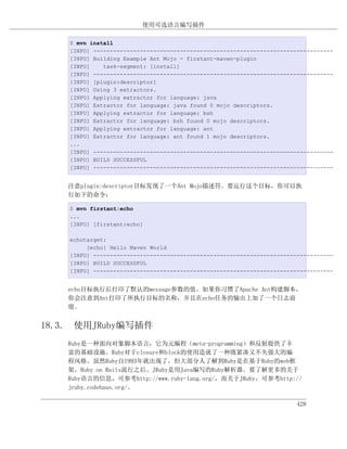 使用可选语言编写插件

    $ mvn install
    [INFO] ------------------------------------------------------------------------
    [INFO] Building Example Ant Mojo - firstant-maven-plugin
    [INFO]    task-segment: [install]
    [INFO] ------------------------------------------------------------------------
    [INFO] [plugin:descriptor]
    [INFO] Using 3 extractors.
    [INFO] Applying extractor for language: java
    [INFO] Extractor for language: java found 0 mojo descriptors.
    [INFO] Applying extractor for language: bsh
    [INFO] Extractor for language: bsh found 0 mojo descriptors.
    [INFO] Applying extractor for language: ant
    [INFO] Extractor for language: ant found 1 mojo descriptors.
    ...
    [INFO] ------------------------------------------------------------------------
    [INFO] BUILD SUCCESSFUL
    [INFO] ------------------------------------------------------------------------


    注意plugin:descriptor目标发现了一个Ant Mojo描述符。要运行这个目标，你可以执
    行如下的命令：

    $ mvn firstant:echo
    ...
    [INFO] [firstant:echo]

    echotarget:
         [echo] Hello Maven World
    [INFO] ------------------------------------------------------------------------
    [INFO] BUILD SUCCESSFUL
    [INFO] ------------------------------------------------------------------------


    echo目标执行后打印了默认的message参数的值。如果你习惯了Apache Ant构建脚本，
    你会注意到Ant打印了所执行目标的名称，并且在echo任务的输出上加了一个日志前
    缀。


18.3. 使用JRuby编写插件
    Ruby是一种面向对象脚本语言，它为元编程（meta-programming）和反射提供了丰
    富的基础设施。Ruby对于closure和block的使用造就了一种既紧凑又不失强大的编
    程风格。虽然Ruby自1993年就出现了，但大部分人了解到Ruby是在基于Ruby的web框
    架，Ruby on Rails流行之后。JRuby是用Java编写的Ruby解析器。要了解更多的关于
    Ruby语言的信息，可参考http://www.ruby-lang.org/，而关于JRuby，可参考http://
    jruby.codehaus.org/。

                                                                        428
 