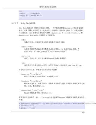 使用可选语言编写插件

      ...
      [INFO] [firstruby:echo]
      [INFO] Hello Maven World
      ...


18.3.2. Ruby Mojo实现

      Ruby Mojo在源文件中使用注释进行注解。一个单独的注解如@parameter可以接受很多
      属性，而多个属性都必须在同一行中指定。注解属性之间不能有换行符。类和参数都
      可以被注解。关于参数可以使用四种注解：@parameter, @required, @readonly, 和
      @deprecated。@parameter注解接受如下的属性：

        alias
           参数的别名。可以同样用来填充该参数的可选的名称。

        default-value
           如果参数被提供的值或者参数表达式的结果是null，就使用该缺省值。在
           echo.rb中，我们指定了缺省值为"Hello Maven World"。

        expression
           指定一个表达式，可以用来解析Maven属性或者系统属性。

        type
           该参数的完全限定的Java类型。如果没有指定，默认值为java.lang.String。

      除了@parameter注解，参数还可以使用如下的注解：

        @required "<true|false>"
           标记一个参数是否为必须的。默认值是false。

        @readonly "<true|false>"
           标记参数为只读。如果为true，你就无法从命令行覆盖默认值或者默认表达式的
           值。这里，默认值为false。

        @deprecated "<true|false>"
           标记该参数是废弃的。默认为false。

      将所有这些内容放在一起，一个echo.rb中完全注解的message参数看起来就会成为这个
      样子：

      # @parameter type="java.lang.String" default-value="Hello Maven World" expression="$
      # @readonly true
      # @required false


                                                                          431
 