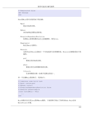 使用可选语言编写插件

# @deprecated false
def message
end


Ruby的Mojo类可以使用如下的注解：

  @goal
     指定目标的名称。

  @phase
     该目标绑定的默认的阶段。

  @requiresDependencyResolution
     如果Mojo需要依赖在运行之前被解析，则为true。

  @aggregator
     标记该mojo为聚合。

  @execute
     支持在运行Mojo之前执行一个目标或者生命周期阶段。@execute注解接受如下的
     属性；

     goal
        要执行的目标的名称。

     phase
        要执行的生命周期阶段的名称。

     lifecycle
        生命周期的名称（如果不是默认的话）。

举一个注解Mojo类的例子，代码如下：

# Completes some build task
# @goal custom-goal
# @phase install
# @requiresDependencyResolution false
# @execute phase=compile
class CustomMojo < Mojo
    ...
end


Mojo参数可以引用Java类和Maven属性。下面的例子展示了如何从Ruby Mojo访问
MavenProject对象。

                                                 432
 