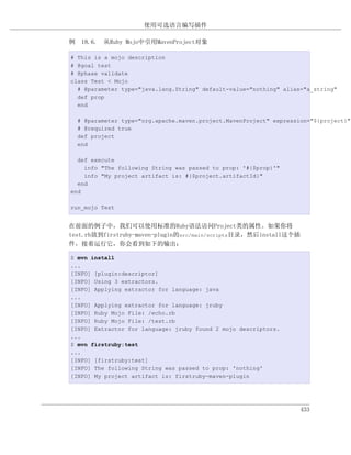 使用可选语言编写插件

例 18.6. 从Ruby Mojo中引用MavenProject对象

# This is a mojo description
# @goal test
# @phase validate
class Test < Mojo
  # @parameter type="java.lang.String" default-value="nothing" alias="a_string"
  def prop
  end

  # @parameter type="org.apache.maven.project.MavenProject" expression="${project}"
  # @required true
  def project
  end

  def execute
    info "The following String was passed to prop: '#{$prop}'"
    info "My project artifact is: #{$project.artifactId}"
  end
end

run_mojo Test


在前面的例子中，我们可以使用标准的Ruby语法访问Project类的属性。如果你将
test.rb放到firstruby-maven-plugin的src/main/scripts目录，然后install这个插
件，接着运行它，你会看到如下的输出：

$ mvn install
...
[INFO] [plugin:descriptor]
[INFO] Using 3 extractors.
[INFO] Applying extractor for language: java
...
[INFO] Applying extractor for language: jruby
[INFO] Ruby Mojo File: /echo.rb
[INFO] Ruby Mojo File: /test.rb
[INFO] Extractor for language: jruby found 2 mojo descriptors.
...
$ mvn firstruby:test
...
[INFO] [firstruby:test]
[INFO] The following String was passed to prop: 'nothing'
[INFO] My project artifact is: firstruby-maven-plugin




                                                                    433
 