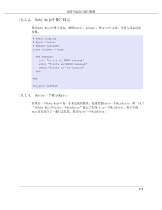 使用可选语言编写插件

18.3.3. Ruby Mojo中使用日志

      要在Ruby Mojo中使用日志，调用info(), debug(), 和error()方法，并传入日志信息
      参数。

      # Tests Logging
      # @goal logtest
      # @phase validate
      class LogTest < Mojo

        def execute
          info "Prints an INFO message"
          error "Prints an ERROR message"
          debug "Prints to the Console"
        end

      end

      run_mojo LogTest


18.3.4. Raise一个MojoError

      如果在一个Ruby Mojo中有一个未发现的错误，你就需要raise一个MojoError。例 18.7
      “在Ruby Mojo中raise一个MojoError”展示了如何raise一个MojoError。例子中的
      mojo首先打印了一条日志信息，然后raise一个MojoError。




                                                          434
 