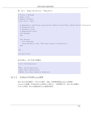 使用可选语言编写插件

     例 18.7. 在Ruby Mojo中raise一个MojoError

     # Prints a Message
     # @goal error
     # @phase validate
     class Error < Mojo

       # @parameter type="java.lang.String" default-value="Hello Maven World" expression=
       # @required true
       # @readonly false
       # @deprecated false
       def message
       end

       def execute
         info $message
         raise MojoError.new( "This Mojo Raised a MojoError" )
       end

     end

     run_mojo Error



     运行该Mojo，会产生如下的输出：

     $ mvn firstruby:error
     ...
     INFO] [firstruby:error]
     [INFO] Hello Maven World
     [ERROR] This Mojo Raised a MojoError


18.3.5. 在JRuby中引用Plexus组件

     Ruby Mojo可以依赖于一个Plexus组件。为此，你需要使用@parameter注解的
     expression参数，在这里为Plexus指定role和hint。下面的例子中，Ruby Mojo依赖于
     Archiver组件，Maven会据此从Plexus获取该组件。




                                                                         435
 