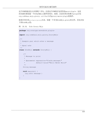 使用可选语言编写插件

这个POM到底是怎么回事呢？首先，注意这个POM的打包类型是maven-plugin，这是
因为我们要创建一个打包为Maven插件的项目。接着，注意该项目依赖于groupId为
org.codehaus.mojo.groovy，artifactId为groovy-maven-plugin的构件。

接着在项目的src/main/groovy目录，创建一个名为EchoMojo.groovy的文件，其包含如
下的EchoMojo类：

例 18.10. Echo Groovy Mojo

package org.sonatype.mavenbook.plugins

import org.codehaus.mojo.groovy.GroovyMojo

/**
 * Example goal which echos a message
 *
 * @goal echo
 */
class EchoMojo extends GroovyMojo {

    /**
     * Message to print
     *
     * @parameter expression="${echo.message}"
     *             default-value="Hello Maven World"
     */
    String message

    void execute() {
      log.info( message )
    }
}




                                                              438
 