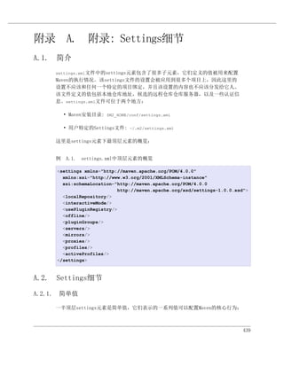 附录 A. 附录: Settings细节
A.1. 简介
    settings.xml文件中的settings元素包含了很多子元素，它们定义的值被用来配置
    Maven的执行情况。该settings文件的设置会被应用到很多个项目上，因此这里的
    设置不应该和任何一个特定的项目绑定，并且该设置的内容也不应该分发给它人。
    该文件定义的值包括本地仓库地址，候选的远程仓库仓库服务器，以及一些认证信
    息。settings.xml文件可位于两个地方：

       • Maven安装目录: $M2_HOME/conf/settings.xml

       • 用户特定的Settings文件: ~/.m2/settings.xml

    这里是settings元素下最顶层元素的概览：


    例 A.1. settings.xml中顶层元素的概览

     <settings xmlns="http://maven.apache.org/POM/4.0.0"
       xmlns:xsi="http://www.w3.org/2001/XMLSchema-instance"
       xsi:schemaLocation="http://maven.apache.org/POM/4.0.0
                           http://maven.apache.org/xsd/settings-1.0.0.xsd">
       <localRepository/>
       <interactiveMode/>
       <usePluginRegistry/>
       <offline/>
       <pluginGroups/>
       <servers/>
       <mirrors/>
       <proxies/>
       <profiles/>
       <activeProfiles/>
     </settings>



A.2. Settings细节

A.2.1. 简单值

    一半顶层settings元素是简单值，它们表示的一系列值可以配置Maven的核心行为：



                                                                         439
 
