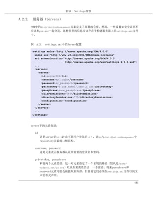附录: Settings细节

A.2.2. 服务器（Servers）

     POM中的distributionManagement元素定义了部署的仓库。然而，一些设置如安全证书不
     应该和pom.xml一起分发。这种类型的信息应该存在于构建服务器上的settings.xml文件
     中。


     例 A.3. settings.xml中的Server配置

     <settings xmlns="http://maven.apache.org/POM/4.0.0"
       xmlns:xsi="http://www.w3.org/2001/XMLSchema-instance"
       xsi:schemaLocation="http://maven.apache.org/POM/4.0.0
                           http://maven.apache.org/xsd/settings-1.0.0.xsd">
       ...
       <servers>
         <server>
           <id>server001</id>
           <username>my_login</username>
           <password>my_password</password>
           <privateKey>${usr.home}/.ssh/id_dsa</privateKey>
           <passphrase>some_passphrase</passphrase>
           <filePermissions>664</filePermissions>
           <directoryPermissions>775</directoryPermissions>
           <configuration></configuration>
         </server>
       </servers>
       ...
     </settings>



     server下的元素包括：

       id
            这是server的id（注意不是用户登陆的id），该id与distributionManagement中
            repository元素的id相匹配。

       username, password
          这对元素表示服务器认证所需要的登录名和密码。

       privateKey, passphrase
          和前两个元素类似，这一对元素指定了一个私钥的路径（默认是/home/
          hudson/.ssh/id_dsa）以及如果需要的话，一个密语。将来passphrase和
          password元素可能会被提取到外部，但目前它们必须在settings.xml文件以纯文
          本的形式声明。

                                                                         441
 