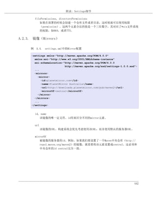 附录: Settings细节

       filePermissions, directoryPermissions
          如果在部署的时候会创建一个仓库文件或者目录，这时候就可以使用权限
          （permission）。这两个元素合法的值是一个三位数字，其对应了*nix文件系统
          的权限，如664，或者775。

A.2.3. 镜像（Mirrors）

     例 A.4. settings.xml中的Mirror配置

     <settings xmlns="http://maven.apache.org/POM/4.0.0"
       xmlns:xsi="http://www.w3.org/2001/XMLSchema-instance"
       xsi:schemaLocation="http://maven.apache.org/POM/4.0.0
                           http://maven.apache.org/xsd/settings-1.0.0.xsd">
       ...
       <mirrors>
         <mirror>
           <id>planetmirror.com</id>
           <name>PlanetMirror Australia</name>
           <url>http://downloads.planetmirror.com/pub/maven2</url>
           <mirrorOf>central</mirrorOf>
         </mirror>
       </mirrors>
       ...
     </settings>


       id, name
          该镜像的唯一定义符。id用来区分不同的mirror元素。

       url
             该镜像的URL。构建系统会优先考虑使用该URL，而非使用默认的服务器URL。

       mirrorOf
          被镜像的服务器的id。例如，如果我们要设置了一个Maven中央仓库（http://
          repo1.maven.org/maven2）的镜像，就需要将该元素设置成central。这必须和
          中央仓库的id central完全一致。




                                                                         442
 