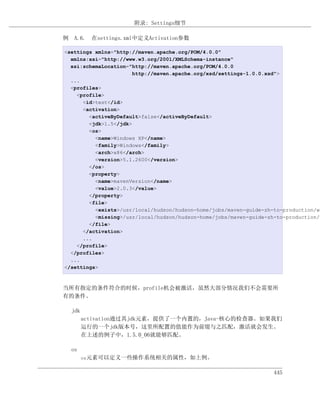 附录: Settings细节

例 A.6. 在settings.xml中定义Activation参数

<settings xmlns="http://maven.apache.org/POM/4.0.0"
  xmlns:xsi="http://www.w3.org/2001/XMLSchema-instance"
  xsi:schemaLocation="http://maven.apache.org/POM/4.0.0
                       http://maven.apache.org/xsd/settings-1.0.0.xsd">
  ...
  <profiles>
    <profile>
      <id>test</id>
      <activation>
        <activeByDefault>false</activeByDefault>
        <jdk>1.5</jdk>
        <os>
          <name>Windows XP</name>
          <family>Windows</family>
          <arch>x86</arch>
          <version>5.1.2600</version>
        </os>
        <property>
          <name>mavenVersion</name>
          <value>2.0.3</value>
        </property>
        <file>
          <exists>/usr/local/hudson/hudson-home/jobs/maven-guide-zh-to-production/wo
          <missing>/usr/local/hudson/hudson-home/jobs/maven-guide-zh-to-production/w
        </file>
      </activation>
      ...
    </profile>
  </profiles>
  ...
</settings>



当所有指定的条件符合的时候，profile机会被激活，虽然大部分情况我们不会需要所
有的条件。

  jdk
        activation通过其jdk元素，提供了一个内置的，Java-核心的检查器。如果我们
        运行的一个jdk版本号，这里所配置的值能作为前缀与之匹配，激活就会发生。
        在上述的例子中，1.5.0_06就能够匹配。

  os
        os元素可以定义一些操作系统相关的属性，如上例。


                                                                    445
 
