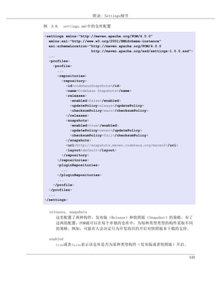 附录: Settings细节

例 A.8. settings.xml中的仓库配置

<settings xmlns="http://maven.apache.org/POM/4.0.0"
  xmlns:xsi="http://www.w3.org/2001/XMLSchema-instance"
  xsi:schemaLocation="http://maven.apache.org/POM/4.0.0
                       http://maven.apache.org/xsd/settings-1.0.0.xsd">
  ...
  <profiles>
    <profile>
      ...
      <repositories>
        <repository>
          <id>codehausSnapshots</id>
          <name>Codehaus Snapshots</name>
          <releases>
            <enabled>false</enabled>
            <updatePolicy>always</updatePolicy>
            <checksumPolicy>warn</checksumPolicy>
          </releases>
          <snapshots>
            <enabled>true</enabled>
            <updatePolicy>never</updatePolicy>
            <checksumPolicy>fail</checksumPolicy>
          </snapshots>
          <url>http://snapshots.maven.codehaus.org/maven2</url>
          <layout>default</layout>
        </repository>
      </repositories>
      <pluginRepositories>
        ...
      </pluginRepositories>
      ...
    </profile>
  </profiles>
  ...
</settings>


  releases, snapshots
     这里配置了两种构件，发布版（Release）和快照版（Snapshot）的策略。有了
     这两组配置，POM就可以在每个单独的仓库中，为每种类型类型的构件采取不同
     的策略。例如，可能有人会决定只为开发的目的开启对快照版本下载的支持。

  enabled
     true或者false表示该仓库是否为某种类型构件（发布版或者快照版）开启。



                                                                     448
 