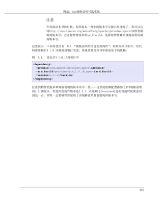 附录: Sun规格说明可选实现

        注意
        在你阅读本书的时候，构件版本一列中的版本号可能已经过时了。你可以访
        问http://repo1.maven.org/maven2/org/apache/geronimo/specs/以检查最
        新的版本号，点击你想要添加的artifactId。选择你想依赖的规格说明的最
        高版本号。

这里展示一下如何使用表 B.1 “规格说明的可选实现构件”   ，如果你项目中有一些代
码需要和JTA 1.0.1B规格说明打交道，你就需要往项目中添加如下的依赖：

例 B.1. 添加JTA 1.0.1B到项目中

<dependency>
  <groupId>org.apache.geronimo.specs</groupId>
  <artifactId>geronimo-jta_1.0.1B_spec</artifactId>
  <version>1.1.1</version>
</dependency>


注意到构件的版本和规格说明的版本并不一致——这里的依赖配置添加了JTA规格说明
的1.0.1B版本，但使用的构件版本是1.1.1。在依赖于Geronimo可选实现的时候要意识
到这一点，同时一定要确保你使用了该规格说明最新的构件版本号。




                                                                  452
 