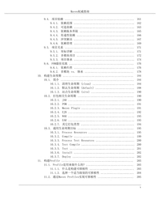 Maven权威指南

    9.4. 项目依赖 ................................................       161
        9.4.1. 依赖范围 ..........................................       162
        9.4.2. 可选依赖 ..........................................       163
        9.4.3. 依赖版本界限 ......................................         165
        9.4.4. 传递性依赖 ........................................        166
        9.4.5. 冲突解决 ..........................................       167
        9.4.6. 依赖管理 ..........................................       169
    9.5. 项目关系 ................................................       171
        9.5.1. 坐标详解 ..........................................       171
        9.5.2. 多模块项目 ........................................        172
        9.5.3. 项目继承 ..........................................       174
    9.6. POM最佳实践 .............................................       176
        9.6.1. 依赖归类 ..........................................       176
        9.6.2. 多模块 vs. 继承 ..................................         178
10. 构建生命周期 .................................................         184
    10.1. 简介 ...................................................     184
        10.1.1. 清理生命周期 (clean) .............................         184
        10.1.2. 默认生命周期 (default) ...........................         188
        10.1.3. 站点生命周期 (site) ..............................         190
    10.2. 打包相关生命周期 .......................................           190
        10.2.1. JAR ..............................................   190
        10.2.2. POM ..............................................   191
        10.2.3. Maven Plugin .....................................   191
        10.2.4. EJB ..............................................   192
        10.2.5. WAR ..............................................   193
        10.2.6. EAR ..............................................   193
        10.2.7. 其它打包类型 .....................................         194
    10.3. 通用生命周期目标 .......................................           195
        10.3.1. Process Resources ................................   195
        10.3.2. Compile ..........................................   199
        10.3.3. Process Test Resources ...........................   200
        10.3.4. Test Compile .....................................   200
        10.3.5. Test .............................................   201
        10.3.6. Install ..........................................   202
        10.3.7. Deploy ...........................................   202
11. 构建Profile ..................................................     203
    11.1. Profile是用来做什么的? .................................          203
        11.1.1. 什么是构建可移植性 ...............................            203
        11.1.2. 选择一个适当级别的可移植性 .......................                204
    11.2. 通过Maven Profiles实现可移植性 .........................           205


                                                                       v
 