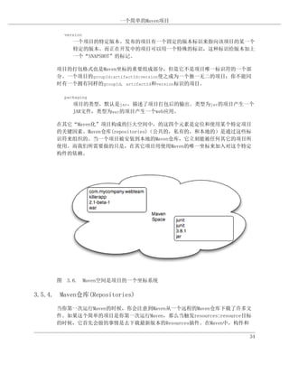 一个简单的Maven项目

        version
           一个项目的特定版本。发布的项目有一个固定的版本标识来指向该项目的某一个
           特定的版本。而正在开发中的项目可以用一个特殊的标识，这种标识给版本加上
           一个“SNAPSHOT”的标记。

      项目的打包格式也是Maven坐标的重要组成部分，但是它不是项目唯一标识符的一个部
      分。一个项目的groupId:artifactId:version使之成为一个独一无二的项目；你不能同
      时有一个拥有同样的groupId, artifactId和version标识的项目。

        packaging
           项目的类型，默认是jar，描述了项目打包后的输出。类型为jar的项目产生一个
           JAR文件，类型为war的项目产生一个web应用。

      在其它“Maven化”项目构成的巨大空间中，的这四个元素是定位和使用某个特定项目
      的关键因素。Maven仓库(repositories)（公共的，私有的，和本地的）是通过这些标
      识符来组织的。当一个项目被安装到本地的Maven仓库，它立刻能被任何其它的项目所
      使用。而我们所需要做的只是，在其它项目用使用Maven的唯一坐标来加入对这个特定
      构件的依赖。




      图 3.6. Maven空间是项目的一个坐标系统

3.5.4. Maven仓库(Repositories)

      当你第一次运行Maven的时候，你会注意到Maven从一个远程的Maven仓库下载了许多文
      件。如果这个简单的项目是你第一次运行Maven，那么当触发resources:resource目标
      的时候，它首先会做的事情是去下载最新版本的Resources插件。在Maven中，构件和

                                                        34
 
