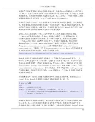一个简单的Maven项目

插件是在它们被需要的时候从远程的仓库取来的。初始的Maven下载包的大小相当的小
（1.8兆），其中一个原因是事实上这个初始Maven不包括很多插件。它只包含了几近赤
裸的最少值，而在需要的时候再从远程仓库去取。Maven自带了一个用来下载Maven核心
插件和依赖的远程仓库地址（http://repo1.maven.org/maven2）。

你常常会写这样一个项目，这个项目依赖于一些既不免费也不公开的包。在这种情况
下，你需要要么在你组织的网络里安装一个定制的仓库，要么手动的安装这些依赖。默
认的远程仓库可以被替换，或者增加一个你组织维护的自定义Maven仓库的引用。有许
多现成的项目允许组织管理和维护公共Maven仓库的镜像。

是什么让Maven仓库成为一个Maven仓库的呢？Maven仓库是通过结构来定义的，
一个Maven仓库是项目构件的一个集合，这些构件存储在一个目录结构下面，它
们的格式能很容易的被Maven所理解。在一个Maven仓库中，所有的东西存储在
一个与Maven项目坐标十分匹配的目录结构中。你可以打开浏览器，然后浏览中
央Maven仓库http://repo1.maven.org/maven2/ 来看这样的结构。你会看到坐标
为org.apache.commons:commons-email:1.1的构件能在目录/org/apache/commons/
commons-email/1.1/下找到，文件名为commons-email-1.1.jar。Maven仓库的标准是按
照下面的目录格式来存储构件，相对于仓库的根目录：
/<groupId>/<artifactId>/<version>/<artifactId>-<version>.<packaging>


Maven从远程仓库下载构件和插件到你本机上，存储在你的本地Maven仓库里。一旦
Maven已经从远程仓库下载了一个构件，它将永远不需要再下载一次，因为maven会首
先在本地仓库查找插件，然后才是其它地方。在Windows XP上，你的本地仓库很可能
在C:Documents and SettingsUSERNAME.m2repository，在Windows Vista上，会是C:
UsersUSERNAME.m2repository。在Unix系统上，你的本地仓库在~/.m2/repository。
当你创建像前一节创建的简单项目时，install阶段执行一个目标，把你项目的构件安
装到你的本地仓库。

在你的本地仓库，你应该可以看到我们的简单项目创建出来的构件。如果你运行mvn
install命令，Maven会把我们项目的构件安装到本地仓库。试一下。

$ mvn install
...
[INFO] [install:install]
[INFO] Installing .../simple-1.0-SNAPSHOT.jar to 
       ~/.m2/repository/org/sonatype/mavenbook/simple/1.0-SNAPSHOT/ 
       simple-1.0-SNAPSHOT.jar
...


就像你能从这个命令的输出看到的，Maven把我们项目的JAR文件安装到了我们的本地
Maven仓库。Maven在本地项目中通过本地仓库来共享依赖。如果你开发了两个项目——
项目A和项目B——项目B依赖于项目A产生的构件。当构建项目B的时候，Maven会从本地

                                                                        35
 