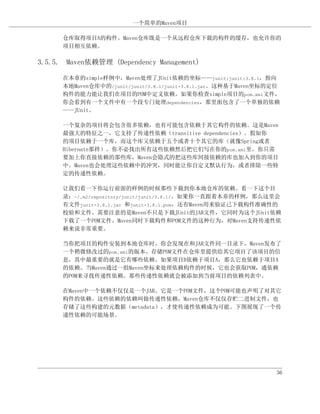 一个简单的Maven项目

      仓库取得项目A的构件。Maven仓库既是一个从远程仓库下载的构件的缓存，也允许你的
      项目相互依赖。

3.5.5. Maven依赖管理 (Dependency Management)

      在本章的simple样例中，Maven处理了JUnit依赖的坐标——junit:junit:3.8.1，指向
      本地Maven仓库中的/junit/junit/3.8.1/junit-3.8.1.jar。这种基于Maven坐标的定位
      构件的能力能让我们在项目的POM中定义依赖。如果你检查simple项目的pom.xml文件，
      你会看到有一个文件中有一个段专门处理dependencies，那里面包含了一个单独的依赖
      ——JUnit。

      一个复杂的项目将会包含很多依赖，也有可能包含依赖于其它构件的依赖。这是Maven
      最强大的特征之一，它支持了传递性依赖（transitive dependencies）。假如你
      的项目依赖于一个库，而这个库又依赖于五个或者十个其它的库（就像Spring或者
      Hibernate那样）。你不必找出所有这些依赖然后把它们写在你的pom.xml里，你只需
      要加上你直接依赖的那些库，Maven会隐式的把这些库间接依赖的库也加入到你的项目
      中。Maven也会处理这些依赖中的冲突，同时能让你自定义默认行为，或者排除一些特
      定的传递性依赖。

      让我们看一下你运行前面的样例的时候那些下载到你本地仓库的依赖。看一下这个目
      录：~/.m2/repository/junit/junit/3.8.1/。如果你一直跟着本章的样例，那么这里会
      有文件junit-3.8.1.jar 和junit-3.8.1.pom，还有Maven用来验证已下载构件准确性的
      校验和文件。需要注意的是Maven不只是下载JUnit的JAR文件，它同时为这个JUnit依赖
      下载了一个POM文件。Maven同时下载构件和POM文件的这种行为，对Maven支持传递性依
      赖来说非常重要。

      当你把项目的构件安装到本地仓库时，你会发现在和JAR文件同一目录下，Maven发布了
      一个稍微修改过的pom.xml的版本。存储POM文件在仓库里提供给其它项目了该项目的信
      息，其中最重要的就是它有哪些依赖。如果项目B依赖于项目A，那么它也依赖于项目A
      的依赖。当Maven通过一组Maven坐标来处理依赖构件的时候，它也会获取POM，通依赖
      的POM来寻找传递性依赖。那些传递性依赖就会被添加到当前项目的依赖列表中。

      在Maven中一个依赖不仅仅是一个JAR。它是一个POM文件，这个POM可能也声明了对其它
      构件的依赖。这些依赖的依赖叫做传递性依赖，Maven仓库不仅仅存贮二进制文件，也
      存储了这些构建的元数据（metadata），才使传递性依赖成为可能。下图展现了一个传
      递性依赖的可能场景。




                                                                36
 
