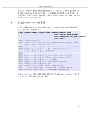 定制一个Maven项目

    换句话说，如果你考虑集成该数据源到你的商业 web 站点上，请再仔细考虑考虑，该
    数据源可作为个人或其它非商业性用途。 本章我们提倡的使用是个人教育用途。 要
    了解更多的 Yahoo! Weather 服务条款，请参考 Yahoo! Weather API 文档： http://
    developer.yahoo.com/weather/ 。


4.3. 创建Simple Weather项目
    首先，让我们用 Maven Archetype 插件创建这个 simple weather 项目的基本轮廓。
    运行下面的命令，创建新项目：
     $ mvn archetype:create -DgroupId=org.sonatype.mavenbook.ch04 
                                               -DartifactId=simple-weather 
                                               -DpackageName=org.sonatype.mavenbook 
                                               -Dversion=1.0
     [INFO] [archetype:create]
     [INFO] artifact org.apache.maven.archetypes:maven-archetype-quickstart: 
            checking for updates from central
     [INFO] ------------------------------------------------------------------
     [INFO] Using following parameters for creating Archetype: 
            maven-archetype-quickstart:RELEASE
     [INFO] ------------------------------------------------------------------
     [INFO] Parameter: groupId, Value: org.sonatype.mavenbook.ch04
     [INFO] Parameter: packageName, Value: org.sonatype.mavenbook
     [INFO] Parameter: basedir, Value: ~/examples
     [INFO] Parameter: package, Value: org.sonatype.mavenbook
     [INFO] Parameter: version, Value: 1.0
     [INFO] Parameter: artifactId, Value: simple-weather
     [INFO] *** End of debug info from resources from generated POM ***
     [INFO] Archetype created in dir: ~/examples/simple-weather


    在 Maven Archetype 插件创建好了这个项目之后，进入到 simple-weather 目录，看
    一下 pom.xml。你会看到如下的 XML 文档：




                                                                          40
 