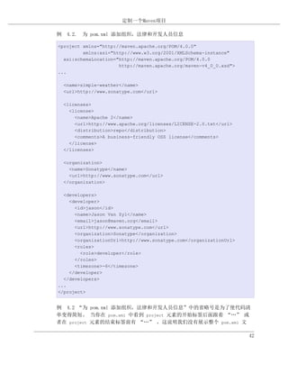 定制一个Maven项目

例 4.2. 为 pom.xml 添加组织，法律和开发人员信息

<project xmlns="http://maven.apache.org/POM/4.0.0"
         xmlns:xsi="http://www.w3.org/2001/XMLSchema-instance"
  xsi:schemaLocation="http://maven.apache.org/POM/4.0.0
                      http://maven.apache.org/maven-v4_0_0.xsd">
...

  <name>simple-weather</name>
  <url>http://www.sonatype.com</url>

  <licenses>
    <license>
      <name>Apache 2</name>
      <url>http://www.apache.org/licenses/LICENSE-2.0.txt</url>
      <distribution>repo</distribution>
      <comments>A business-friendly OSS license</comments>
    </license>
  </licenses>

  <organization>
    <name>Sonatype</name>
    <url>http://www.sonatype.com</url>
  </organization>

  <developers>
    <developer>
      <id>jason</id>
      <name>Jason Van Zyl</name>
      <email>jason@maven.org</email>
      <url>http://www.sonatype.com</url>
      <organization>Sonatype</organization>
      <organizationUrl>http://www.sonatype.com</organizationUrl>
      <roles>
        <role>developer</role>
      </roles>
      <timezone>-6</timezone>
    </developer>
  </developers>
...
</project>


例 4.2 “为 pom.xml 添加组织，法律和开发人员信息”中的省略号是为了使代码清
单变得简短。 当你在 pom.xml 中看到 project 元素的开始标签后面跟着 “…” 或
者在 project 元素的结束标签前有 “…” ，这说明我们没有展示整个 pom.xml 文

                                                                   42
 