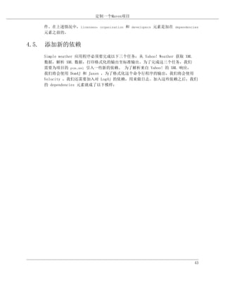 定制一个Maven项目

   件。在上述情况中，licenses，organization 和 developers 元素是加在 dependencies
   元素之前的。


4.5. 添加新的依赖
   Simple weather 应用程序必须要完成以下三个任务：从 Yahoo! Weather 获取 XML
   数据，解析 XML 数据，打印格式化的输出至标准输出。为了完成这三个任务，我们
   需要为项目的 pom.xml 引入一些新的依赖。 为了解析来自 Yahoo! 的 XML 响应，
   我们将会使用 Dom4J 和 Jaxen ，为了格式化这个命令行程序的输出，我们将会使用
   Velocity ，我们还需要加入对 Log4j 的依赖，用来做日志。加入这些依赖之后，我们
   的 dependencies 元素就成了以下模样：




                                                               43
 