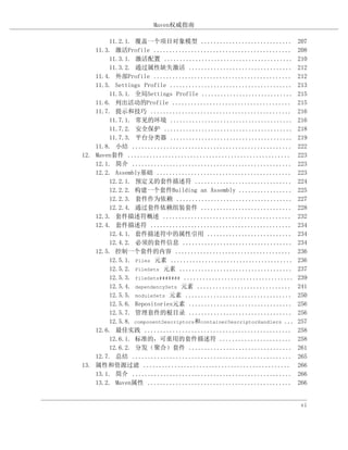 Maven权威指南

        11.2.1. 覆盖一个项目对象模型 .............................               207
    11.3. 激活Profile ............................................       208
        11.3.1. 激活配置 .........................................         210
        11.3.2. 通过属性缺失激活 .................................             212
    11.4. 外部Profile ............................................       212
    11.5. Settings Profile .......................................     213
        11.5.1. 全局Settings Profile .............................       215
    11.6. 列出活动的Profile ......................................          215
    11.7. 提示和技巧 .............................................          216
        11.7.1. 常见的环境 .......................................          216
        11.7.2. 安全保护 .........................................         218
        11.7.3. 平台分类器 .......................................          219
    11.8. 小结 ...................................................       222
12. Maven套件 ....................................................       223
    12.1. 简介 ...................................................       223
    12.2. Assembly基础 ...........................................       223
        12.2.1. 预定义的套件描述符 ...............................              224
        12.2.2. 构建一个套件Building an Assembly .................           225
        12.2.3. 套件作为依赖 .....................................           227
        12.2.4. 通过套件依赖组装套件 .............................               228
    12.3. 套件描述符概述 .........................................            232
    12.4. 套件描述符 .............................................          234
        12.4.1. 套件描述符中的属性引用 ...........................                234
        12.4.2. 必须的套件信息 ...................................            234
    12.5. 控制一个套件的内容 .....................................              236
        12.5.1. Files 元素 .......................................       236
        12.5.2. FileSets 元素 ....................................       237
        12.5.3. fileSets####### ...................................    239
        12.5.4. dependencySets 元素 ..............................       241
        12.5.5. moduleSets 元素 ..................................       250
        12.5.6. Repositories元素 .................................       256
        12.5.7. 管理套件的根目录 .................................             256
        12.5.8. componentDescriptors和containerDescriptorHandlers ...   257
    12.6. 最佳实践 ...............................................         258
        12.6.1. 标准的，可重用的套件描述符 .......................                  258
        12.6.2. 分发（聚合）套件 .................................             261
    12.7. 总结 ...................................................       265
13. 属性和资源过滤 ...............................................            266
    13.1. 简介 ...................................................       266
    13.2. Maven属性 ..............................................       266


                                                                        vi
 