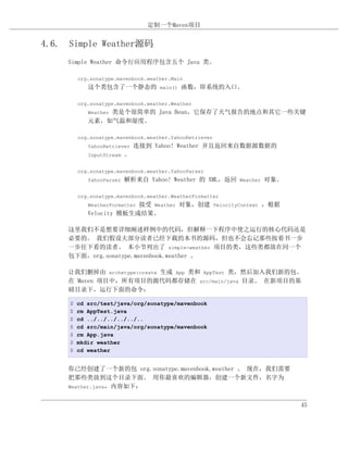 定制一个Maven项目


4.6. Simple Weather源码
     Simple Weather 命令行应用程序包含五个 Java 类。

         org.sonatype.mavenbook.weather.Main
            这个类包含了一个静态的 main() 函数，即系统的入口。

         org.sonatype.mavenbook.weather.Weather
                类是个很简单的 Java Bean，它保存了天气报告的地点和其它一些关键
            Weather
            元素，如气温和湿度。

         org.sonatype.mavenbook.weather.YahooRetriever
            YahooRetriever    连接到 Yahoo! Weather 并且返回来自数据源数据的
            InputStream   。

         org.sonatype.mavenbook.weather.YahooParser
            YahooParser   解析来自 Yahoo! Weather 的 XML，返回 Weather 对象。

         org.sonatype.mavenbook.weather.WeatherFormatter
                         接受 Weather 对象，创建 VelocityContext ，根据
            WeatherFormatter
            Velocity 模板生成结果。

     这里我们不是想要详细阐述样例中的代码，但解释一下程序中使之运行的核心代码还是
     必要的。 我们假设大部分读者已经下载的本书的源码，但也不会忘记那些按着书一步
     一步往下看的读者。 本小节列出了 simple-weather 项目的类，这些类都放在同一个
     包下面，org.sonatype.mavenbook.weather 。

     让我们删掉由 archetype:create 生成 App 类和 AppTest 类，然后加入我们新的包。
     在 Maven 项目中，所有项目的源代码都存储在 src/main/java 目录。 在新项目的基
     础目录下，运行下面的命令：

     $   cd src/test/java/org/sonatype/mavenbook
     $   rm AppTest.java
     $   cd ../../../../../..
     $   cd src/main/java/org/sonatype/mavenbook
     $   rm App.java
     $   mkdir weather
     $   cd weather


     你已经创建了一个新的包 org.sonatype.mavenbook.weather 。 现在，我们需要
     把那些类放到这个目录下面。 用你最喜欢的编辑器，创建一个新文件，名字为
     Weather.java，内容如下：


                                                                     45
 