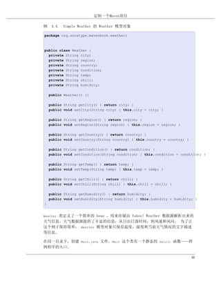 定制一个Maven项目

例 4.4. Simple Weather 的 Weather 模型对象

package org.sonatype.mavenbook.weather;



public class Weather {
  private String city;
  private String region;
  private String country;
  private String condition;
  private String temp;
  private String chill;
  private String humidity;

    public Weather() {}

    public String getCity() { return city; }
    public void setCity(String city) { this.city = city; }

    public String getRegion() { return region; }
    public void setRegion(String region) { this.region = region; }

    public String getCountry() { return country; }
    public void setCountry(String country) { this.country = country; }

    public String getCondition() { return condition; }
    public void setCondition(String condition) { this.condition = condition; }

    public String getTemp() { return temp; }
    public void setTemp(String temp) { this.temp = temp; }

    public String getChill() { return chill; }
    public void setChill(String chill) { this.chill = chill; }

    public String getHumidity() { return humidity; }
    public void setHumidity(String humidity) { this.humidity = humidity; }
}


    类定义了一个简单的 bean ，用来存储由 Yahoo! Weather 数据源解析出来的
Weather
天气信息。天气数据源提供了丰富的信息，从日出日落时间，到风速和风向。 为了让
这个例子保持简单， Weather 模型对象只保存温度，湿度和当前天气情况的文字描述
等信息。

在同一目录下，创建 Main.java 文件。Main 这个类有一个静态的 main() 函数——样
例程序的入口。

                                                                         46
 