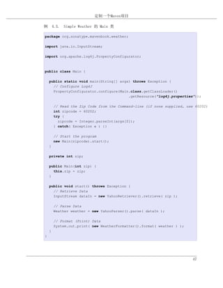 定制一个Maven项目

例 4.5. Simple Weather 的 Main 类

package org.sonatype.mavenbook.weather;

import java.io.InputStream;

import org.apache.log4j.PropertyConfigurator;



public class Main {

    public static void main(String[] args) throws Exception {
      // Configure Log4J
      PropertyConfigurator.configure(Main.class.getClassLoader()
                                         .getResource("log4j.properties"));

        // Read the Zip Code from the Command-line (if none supplied, use 60202)
        int zipcode = 60202;
        try {
          zipcode = Integer.parseInt(args[0]);
        } catch( Exception e ) {}

        // Start the program
        new Main(zipcode).start();
    }

    private int zip;

    public Main(int zip) {
      this.zip = zip;
    }

    public void start() throws Exception {
      // Retrieve Data
      InputStream dataIn = new YahooRetriever().retrieve( zip );

        // Parse Data
        Weather weather = new YahooParser().parse( dataIn );

        // Format (Print) Data
        System.out.print( new WeatherFormatter().format( weather ) );
    }
}




                                                                         47
 