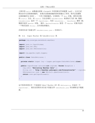 定制一个Maven项目

上例中的 main() 函数通过获取 classpath 中的资源文件来配置 Log4J ，之后它试
图从命令行读取邮政编码。 如果在读取邮政编码的时候抛出了异常，程序会设置默
认邮政编码为 60202 。 一旦有了邮政编码，它初始化一个 Main 对象，调用该对象
的 start() 方法。而 start() 方法会调用 YahooRetriever 来获取天气的 XML 数据。
YahooRetriever 返回一个 InputStreem ，传给 YahooParser 。 YahooParser 解析 XML
数据并返回 Weather 对象。 最后，WeatherFormatter 接受一个 Weather 对象并返回
一个格式化的 String ，打印到标准输出。

在相同目录下创建文件 YahooRetriever.java ，内容如下：


例 4.6. Simple Weather 的 YahooRetriever 类

package org.sonatype.mavenbook.weather;

import java.io.InputStream;
import java.net.URL;
import java.net.URLConnection;

import org.apache.log4j.Logger;

public class YahooRetriever {

    private static Logger log = Logger.getLogger(YahooRetriever.class);

    public InputStream retrieve(int zipcode) throws Exception {
      log.info( "Retrieving Weather Data" );
      String url = "http://weather.yahooapis.com/forecastrss?p=" + zipcode;
      URLConnection conn = new URL(url).openConnection();
      return conn.getInputStream();
    }
}



这个简单的类打开一个连接到 Yahoo! Weather API 的 URLConnection 并返回一个
InputStream 。 我们还需要在该目录下创建文件 YahooParser.java 用以解析这个数据
源。




                                                                          48
 