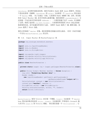 定制一个Maven项目

          是本例中最复杂的类，我们不会深入 Dom4J 或者 Jaxen 的细节，但是这
YahooParser
个类还是需要一些解释。YahooParser 的 parse() 方法接受一个 InputStrem 然后返回
一个 Weather 对象。 为了完成这一目标，它需要用 Dom4J 来解析 XML 文档。因为我
们对 Yahoo! Weather XML 命名空间的元素感兴趣，我们需要用 createXmlReader() 方
法创建一个包含命名空间信息的 SAXReader 。 一旦我们创建了这个 reader 并且解析
了文档，得到了返回的 org.dom4j.Document ，只需要简单的使用 XPath 表达式来获
取需要的信息，而不是遍历所有的子元素。 本例中 Dom4J 提供了 XML 解析功能，而
Jaxen 提供了 XPath 功能。

我们已经创建了 Weather 对象，我们需要格式化输出以供人阅读。 在同一目录中创建
一个名为 WeatherFormatter.java 的文件。

例 4.8. Simple Weather 的 WeatherFormatter 类

package org.sonatype.mavenbook.weather;

import java.io.InputStreamReader;
import java.io.Reader;
import java.io.StringWriter;

import org.apache.log4j.Logger;
import org.apache.velocity.VelocityContext;
import org.apache.velocity.app.Velocity;

public class WeatherFormatter {

    private static Logger log = Logger.getLogger(WeatherFormatter.class);

    public String format( Weather weather ) throws Exception {
      log.info( "Formatting Weather Data" );
      Reader reader =
        new InputStreamReader( getClass().getClassLoader()
                                   .getResourceAsStream("output.vm"));
      VelocityContext context = new VelocityContext();
      context.put("weather", weather );
      StringWriter writer = new StringWriter();
      Velocity.evaluate(context, writer, "", reader);
      return writer.toString();
    }
}


             使用 Veloticy 来呈现一个模板。format() 方法接受一个 Weather
WeatherFormatter
bean 然后返回格式化好的 String 。format() 方法做的第一件事是从 classpath 载
入名字为 output.vm 的 Velocity 模板。 然后我们创建一个 VelocityContext ，它

                                                                         50
 