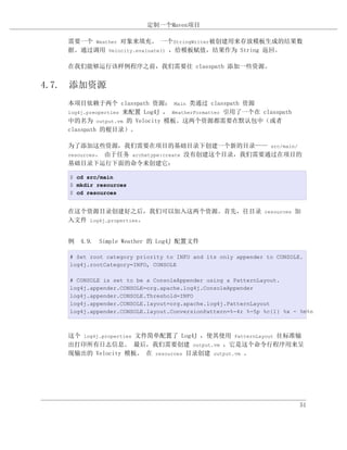 定制一个Maven项目

   需要一个 Weather 对象来填充。 一个StringWriter被创建用来存放模板生成的结果数
   据。通过调用 Velocity.evaluate() ，给模板赋值，结果作为 String 返回。

   在我们能够运行该样例程序之前，我们需要往 classpath 添加一些资源。


4.7. 添加资源
   本项目依赖于两个 classpath 资源： Main 类通过 classpath 资源
   log4j.preoperties 来配置 Log4J ， WeatherFormatter 引用了一个在 classpath
   中的名为 output.vm 的 Velocity 模板。这两个资源都需要在默认包中（或者
   classpath 的根目录）。

   为了添加这些资源，我们需要在项目的基础目录下创建一个新的目录—— src/main/
   resources。 由于任务 archetype:create 没有创建这个目录，我们需要通过在项目的
   基础目录下运行下面的命令来创建它：

   $ cd src/main
   $ mkdir resources
   $ cd resources


   在这个资源目录创建好之后，我们可以加入这两个资源。首先，往目录 resources 加
   入文件 log4j.properties。


   例 4.9. Simple Weather 的 Log4J 配置文件

   # Set root category priority to INFO and its only appender to CONSOLE.
   log4j.rootCategory=INFO, CONSOLE

   # CONSOLE is set to be a ConsoleAppender using a PatternLayout.
   log4j.appender.CONSOLE=org.apache.log4j.ConsoleAppender
   log4j.appender.CONSOLE.Threshold=INFO
   log4j.appender.CONSOLE.layout=org.apache.log4j.PatternLayout
   log4j.appender.CONSOLE.layout.ConversionPattern=%-4r %-5p %c{1} %x - %m%n



   这个 log4j.properties 文件简单配置了 Log4J ，使其使用 PatternLayout 往标准输
   出打印所有日志信息。 最后，我们需要创建 output.vm ，它是这个命令行程序用来呈
   现输出的 Velocity 模板。 在 resources 目录创建 output.vm 。




                                                                        51
 