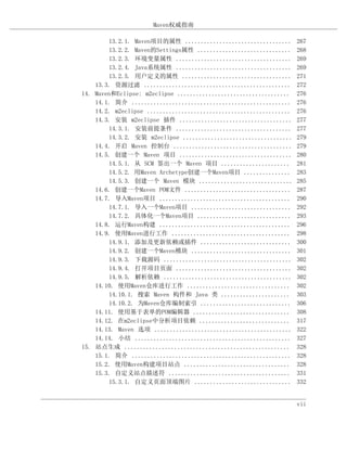 Maven权威指南

        13.2.1. Maven项目的属性 ..................................        267
        13.2.2. Maven的Settings属性 ..............................      268
        13.2.3. 环境变量属性 .....................................         269
        13.2.4. Java系统属性 .....................................       269
        13.2.5. 用户定义的属性 ...................................          271
    13.3. 资源过滤 ...............................................       272
14. Maven和Eclipse: m2eclipse ....................................    276
    14.1. 简介 ...................................................     276
    14.2. m2eclipse ..............................................   276
    14.3. 安装 m2eclipse 插件 ....................................       277
        14.3.1. 安装前提条件 .....................................         277
        14.3.2. 安装 m2eclipse ...................................     279
    14.4. 开启 Maven 控制台 ......................................        279
    14.5. 创建一个 Maven 项目 ....................................         280
        14.5.1. 从 SCM 签出一个 Maven 项目 ......................           281
        14.5.2. 用Maven Archetype创建一个Maven项目 ...............          283
        14.5.3. 创建一个 Maven 模块 ..............................         285
    14.6. 创建一个Maven POM文件 ..................................         287
    14.7. 导入Maven项目 ..........................................       290
        14.7.1. 导入一个Maven项目 ................................         292
        14.7.2. 具体化一个Maven项目 ..............................          293
    14.8. 运行Maven构建 ..........................................       296
    14.9. 使用Maven进行工作 ......................................         298
        14.9.1. 添加及更新依赖或插件 .............................             300
        14.9.2. 创建一个Maven模块 ................................         301
        14.9.3. 下载源码 .........................................       302
        14.9.4. 打开项目页面 .....................................         302
        14.9.5. 解析依赖 .........................................       302
    14.10. 使用Maven仓库进行工作 .................................           302
        14.10.1. 搜索 Maven 构件和 Java 类 ......................          303
        14.10.2. 为Maven仓库编制索引 .............................          306
    14.11. 使用基于表单的POM编辑器 ...............................             308
    14.12. 在m2eclipse中分析项目依赖 .............................           317
    14.13. Maven 选项 ............................................     322
    14.14. 小结 ..................................................     327
15. 站点生成 .....................................................       328
    15.1. 简介 ...................................................     328
    15.2. 使用Maven构建项目站点 ..................................           328
    15.3. 自定义站点描述符 .......................................           331
        15.3.1. 自定义页面顶端图片 ...............................            332


                                                                     vii
 