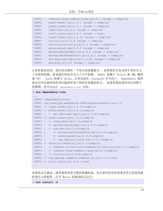 定制一个Maven项目

[INFO]   commons-lang:commons-lang:jar:2.1 (scope = compile)
[INFO]   dom4j:dom4j:jar:1.6.1 (scope = compile)
[INFO]   jaxen:jaxen:jar:1.1.1 (scope = compile)
[INFO]   jdom:jdom:jar:1.0 (scope = compile)
[INFO]   junit:junit:jar:3.8.1 (scope = test)
[INFO]   log4j:log4j:jar:1.2.14 (scope = compile)
[INFO]   oro:oro:jar:2.0.8 (scope = compile)
[INFO]   velocity:velocity:jar:1.5 (scope = compile)
[INFO]   xalan:xalan:jar:2.6.0 (scope = compile)
[INFO]   xerces:xercesImpl:jar:2.6.2 (scope = compile)
[INFO]   xerces:xmlParserAPIs:jar:2.6.2 (scope = compile)
[INFO]   xml-apis:xml-apis:jar:1.0.b2 (scope = compile)
[INFO]   xom:xom:jar:1.0 (scope = compile)


正如你能看到的，我们项目拥有一个很大的依赖集合。 虽然我们只是为四个类库引入
了直接的依赖，看来我们实际共引入了15个依赖。 Dom4J 依赖于 Xerces 和 XML 解析
器 API ，Jaxen 依赖于 Xalan，后者也就在 classpath 中可用了。 Dependency 插件
将会打印出最终的你项目编译所基于的所有依赖的组合。 如果你想知道你项目的整个
依赖树，你可以运行 dependency:tree 目标。
$ mvn dependency:tree
...
[INFO] [dependency:tree]
[INFO] org.sonatype.mavenbook.ch04:simple-weather:jar:1.0
[INFO] +- log4j:log4j:jar:1.2.14:compile
[INFO] +- dom4j:dom4j:jar:1.6.1:compile
[INFO] | - xml-apis:xml-apis:jar:1.0.b2:compile
[INFO] +- jaxen:jaxen:jar:1.1.1:compile
[INFO] | +- jdom:jdom:jar:1.0:compile
[INFO] | +- xerces:xercesImpl:jar:2.6.2:compile
[INFO] | - xom:xom:jar:1.0:compile
[INFO] |     +- xerces:xmlParserAPIs:jar:2.6.2:compile
[INFO] |     +- xalan:xalan:jar:2.6.0:compile
[INFO] |     - com.ibm.icu:icu4j:jar:2.6.1:compile
[INFO] +- velocity:velocity:jar:1.5:compile
[INFO] | +- commons-collections:commons-collections:jar:3.1:compile
[INFO] | +- commons-lang:commons-lang:jar:2.1:compile
[INFO] | - oro:oro:jar:2.0.8:compile
[INFO] +- org.apache.commons:commons-io:jar:1.3.2:test
[INFO] - junit:junit:jar:3.8.1:test
...


如果你还不满足，或者想要查看完整的依赖踪迹，包含那些因为冲突或者其它原因而被
拒绝引入的构件，打开 Maven 的调试标记运行：
$ mvn install -X


                                                                      54
 