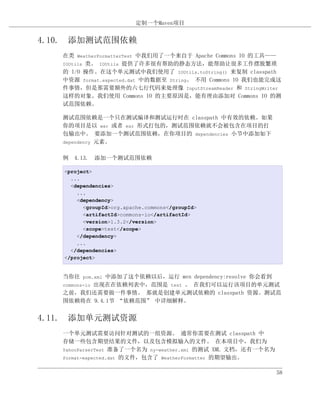定制一个Maven项目


4.10. 添加测试范围依赖
   在类 WeatherFormatterTest 中我们用了一个来自于 Apache Commons IO 的工具——
   IOUtils 类。 IOUtils 提供了许多很有帮助的静态方法，能帮助让很多工作摆脱繁琐
   的 I/O 操作。在这个单元测试中我们使用了 IOUtils.toString() 来复制 classpath
   中资源 format.expected.dat 中的数据至 String。 不用 Commons IO 我们也能完成这
   件事情，但是那需要额外的六七行代码来处理像 InputStreamReader 和 StringWriter
   这样的对象。我们使用 Commons IO 的主要原因是，能有理由添加对 Commons IO 的测
   试范围依赖。

   测试范围依赖是一个只在测试编译和测试运行时在 classpath 中有效的依赖。如果
   你的项目是以 war 或者 ear 形式打包的，测试范围依赖就不会被包含在项目的打
   包输出中。 要添加一个测试范围依赖，在你项目的 dependencies 小节中添加如下
   dependency 元素。


   例 4.13. 添加一个测试范围依赖

   <project>
     ...
     <dependencies>
       ...
       <dependency>
         <groupId>org.apache.commons</groupId>
         <artifactId>commons-io</artifactId>
         <version>1.3.2</version>
         <scope>test</scope>
       </dependency>
       ...
     </dependencies>
   </project>


   当你往 pom.xml 中添加了这个依赖以后，运行 mvn dependency:resolve 你会看到
   commons-io 出现在在依赖列表中，范围是 test 。 在我们可以运行该项目的单元测试
   之前，我们还需要做一件事情。 那就是创建单元测试依赖的 classpath 资源。测试范
   围依赖将在 9.4.1节 “依赖范围” 中详细解释。


4.11. 添加单元测试资源
   一个单元测试需要访问针对测试的一组资源。 通常你需要在测试 classpath 中
   存储一些包含期望结果的文件，以及包含模拟输入的文件。 在本项目中，我们为
   YahooParserTest 准备了一个名为 ny-weather.xml 的测试 XML 文档，还有一个名为
   format-expected.dat 的文件，包含了 WeatherFormatter 的期望输出。


                                                              58
 