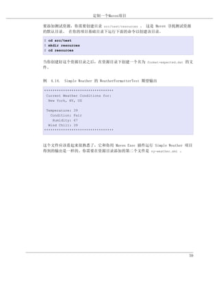 定制一个Maven项目

要添加测试资源，你需要创建目录 src/test/resources 。 这是 Maven 寻找测试资源
的默认目录。 在你的项目基础目录下运行下面的命令以创建该目录。

$ cd src/test
$ mkdir resources
$ cd resources


当你创建好这个资源目录之后，在资源目录下创建一个名为 format-expected.dat 的文
件。


例 4.14. Simple Weather 的 WeatherFormatterTest 期望输出

*********************************
 Current Weather Conditions for:
  New York, NY, US

 Temperature: 39
   Condition: Fair
    Humidity: 67
  Wind Chill: 39
*********************************



这个文件应该看起来很熟悉了，它和你用 Maven Exec 插件运行 Simple Weather 项目
得到的输出是一样的。你需要在资源目录添加的第二个文件是 ny-weather.xml 。




                                                     59
 
