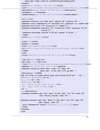 xmlns:geo="http://www.w3.org/2003/01/geo/wgs84_pos#">
 <channel>
 <title>Yahoo! Weather - New York, NY</title>
                       定制一个Maven项目
 <link>http://us.rd.yahoo.com/dailynews/rss/weather/New_York__NY/</link>
 <description>Yahoo! Weather for New York, NY</description>
例 4.15. Simple Weather 的 YahooParserTest XML 输入
 <language>en-us</language>
 <lastBuildDate>Sat, 10 Nov 2007 8:51 pm EDT</lastBuildDate>

 <ttl>60</ttl>
 <yweather:location city="New York" region="NY" country="US" />
 <yweather:units temperature="F" distance="mi" pressure="in" speed="mph" />
 <yweather:wind chill="39" direction="0" speed="0" />
 <yweather:atmosphere humidity="67" visibility="1609" pressure="30.18"
                      rising="1" />
  <yweather:astronomy sunrise="6:36 am" sunset="4:43 pm" />
  <image>
 <title>Yahoo! Weather</title>

 <width>142</width>
 <height>18</height>
 <link>http://weather.yahoo.com/</link>
 <url>http://l.yimg.com/us.yimg.com/i/us/nws/th/main_142b.gif</url>
 </image>
 <item>
 <title>Conditions for New York, NY at 8:51 pm EDT</title>

  <geo:lat>40.67</geo:lat>
 <geo:long>-73.94</geo:long>
  <link>http://us.rd.yahoo.com/dailynews/rss/weather/New_York__NY/</link>
 <pubDate>Sat, 10 Nov 2007 8:51 pm EDT</pubDate>
 <yweather:condition text="Fair" code="33" temp="39"
                     date="Sat, 10 Nov 2007 8:51 pm EDT" />
 <description><![CDATA[
<img src="http://l.yimg.com/us.yimg.com/i/us/we/52/33.gif" /><br />
 <b>Current Conditions:</b><br />
 Fair, 39 F<BR /><BR />
 <b>Forecast:</b><BR />
  Sat - Partly Cloudy. High: 45 Low: 32<br />
  Sun - Sunny. High: 50 Low: 38<br />
 <br />
 ]]></description>
 <yweather:forecast day="Sat" date="10 Nov 2007" low="32" high="45"
                    text="Partly Cloudy" code="29" />

<yweather:forecast day="Sun" date="11 Nov 2007" low="38" high="50"
                   text="Sunny" code="32" />
  <guid isPermaLink="false">10002_2007_11_10_20_51_EDT</guid>
 </item>
</channel>
</rss>


                                                                      60
 