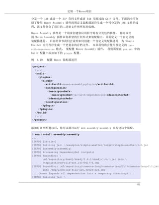 定制一个Maven项目

分发一个 JAR 或者一个 ZIP 存档文件或者 TAR 压缩过的 GZIP 文件。下面的小节介
绍了使用 Maven Assembly 插件的预定义装配描述符生成一个可分发的 JAR 文件的过
程，该文件包含了项目的二进制文件和所有的依赖。

Maven Assembly 插件是一个用来创建你应用程序特有分发包的插件。 你可以使
用 Maven Assembly 插件以你希望的任何形式来装配输出，只需定义一个自定义的
装配描述符。 后面的章节我们会说明如何创建一个自定义装配描述符，为 Simple
Weather 应用程序生成一个更复杂的存档文件。 本章我们将会使用预定义的 jar-
with-dependencies 格式。 要配置 Maven Assembly 插件， 我们需要在 pom.xml 中的
build 配置中添加如下的 plugin 配置。

例 4.19. 配置 Maven 装配描述符

<project>
  [...]
  <build>
    <plugins>
      <plugin>
        <artifactId>maven-assembly-plugin</artifactId>
        <configuration>
           <descriptorRefs>
             <descriptorRef>jar-with-dependencies</descriptorRef>
           </descriptorRefs>
        </configuration>
      </plugin>
    </plugins>
  </build>
  [...]
</project>


添加好这些配置以后，你可以通过运行 mvn assembly:assembly 来构建这个装配。

$ mvn install assembly:assembly
...
[INFO] [jar:jar]
[INFO] Building jar: ~/examples/simple-weather/target/simple-weather-1.0.jar
[INFO] [assembly:assembly]
[INFO] Processing DependencySet (output=)
[INFO] Expanding: 
       .m2/repository/dom4j/dom4j/1.6.1/dom4j-1.6.1.jar into 
       /tmp/archived-file-set.1437961776.tmp
[INFO] Expanding: .m2/repository/commons-lang/commons-lang/2.1/commons-lang-2.1.jar
       into /tmp/archived-file-set.305257225.tmp
... (Maven Expands all dependencies into a temporary directory) ...
[INFO] Building jar: 


                                                                     64
 