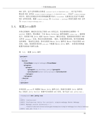 一个简单的Web应用

    WAR 文件，这个文件的默认名称是 content-zh-0.6-SNAPSHOT.war 。对于这个项目，
    默认的 WAR 文件是 target/simple-webapp-1.0-SNAPSHOT.war 。在这个 simple-webapp
    项目中，我们已经通过在项目的构建配置中加入 finalName 元素来自定义这个生成的
    WAR 文件的名称。根据 simple-webapp 的 finalName ，package 阶段生成的 WAR 文件
    为 target/simple-webapp.war 。


5.4. 配置Jetty插件
    在你已经编译，测试并且打包了你的 web 应用之后，你会想要将它部署到一个
    servlet 容器中，然后测试一下由 Maven Archetype 插件创建的 index.jsp 。通常情
    况下，你需要下载 Jetty 或者 Apache Tomcat，解压分发包，复制你的应用程序 WAR
    文件至 webapps/ 目录，然后启动你的容器。 现在，实现同样的目的，你不再需要做
    这些事情。 取而代之的是，你可以使用 Maven Jetty 插件在 Maven 中运行你的 web
    应用。为此，你需要在项目的 pom.xml 中配置 Maven Jetty 插件。 在你项目的构建
    配置中添加如下插件元素：


    例 5.2. 配置 Jetty 插件

    <project>
      [...]
      <build>
        <finalName>simple-webapp</finalName>
        <plugins>
          <plugin>
            <groupId>org.mortbay.jetty</groupId>
            <artifactId>maven-jetty-plugin</artifactId>
          </plugin>
        </plugins>
      </build>
      [...]
    </project>



    在项目的 pom.xml中 配置好 Maven Jetty 插件之后，你就可以调用 Jetty 插件的
    Run 目标在 Jetty Servlet 容器中启动你的 web 应用。如下运行 mvn jetty:run ：

    ~/examples$ mvn jetty:run
    ...
    [INFO] [jetty:run]
    [INFO] Configuring Jetty for project: simple-webapp Maven Webapp
    [INFO] Webapp source directory = 
           /Users/tobrien/svnw/sonatype/examples/simple-webapp/src/main/webapp
    [INFO] web.xml file = 


                                                                         68
 