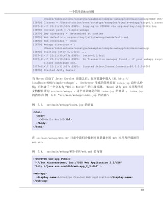一个简单的Web应用

       /Users/tobrien/svnw/sonatype/examples/simple-webapp/src/main/webapp/WEB-INF/w
[INFO] Classes = /Users/tobrien/svnw/sonatype/examples/simple-webapp/target/classes
2007-11-17 22:11:50.532::INFO: Logging to STDERR via org.mortbay.log.StdErrLog
[INFO] Context path = /simple-webapp
[INFO] Tmp directory = determined at runtime
[INFO] Web defaults = org/mortbay/jetty/webapp/webdefault.xml
[INFO] Web overrides = none
[INFO] Webapp directory = 
       /Users/tobrien/svnw/sonatype/examples/simple-webapp/src/main/webapp
[INFO] Starting jetty 6.1.6rc1 ...
2007-11-17 22:11:50.673::INFO: jetty-6.1.6rc1
2007-11-17 22:11:50.846::INFO: No Transaction manager found - if your webapp requir
       please configure one.
2007-11-17 22:11:51.057::INFO: Started SelectChannelConnector@0.0.0.0:8080
[INFO] Started Jetty Server


当 Maven 启动了 Jetty Servlet 容器之后，在浏览器中载入 URL http://
localhost:8080/simple-webapp/ 。 Archetype 生成的简单页面 index.jsp 没什么价
值；它包含了一个文本为“Hello World!”的二级标题。 Maven 认为 web 应用程序的
文档根目录为 src/main/webapp 。这个目录就是存放 index.jsp 的目录 。 index.jsp
的内容为 例 5.3 “src/main/webapp/index.jsp 的内容”     ：


例 5.3. src/main/webapp/index.jsp 的内容

<html>
  <body>
    <h2>Hello World!</h2>
  </body>
</html>



在 src/main/webapp/WEB-INF 目录中我们会找到可能是最小的 web 应用程序描述符
web.xml。



例 5.4. src/main/webapp/WEB-INF/web.xml 的内容

<!DOCTYPE web-app PUBLIC
 "-//Sun Microsystems, Inc.//DTD Web Application 2.3//EN"
 "http://java.sun.com/dtd/web-app_2_3.dtd" >

<web-app>
  <display-name>Archetype Created Web Application</display-name>
</web-app>


                                                                     69
 