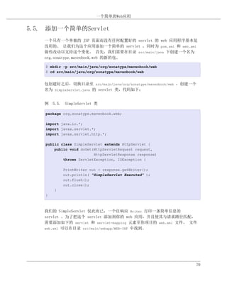 一个简单的Web应用


5.5. 添加一个简单的Servlet
    一个只有一个单独的 JSP 页面而没有任何配置好的 servlet 的 web 应用程序基本是
    没用的。 让我们为这个应用添加一个简单的 servlet ，同时为 pom.xml 和 web.xml
    做些改动以支持这个变化。 首先，我们需要在目录 src/main/java 下创建一个名为
    org.sonatype.mavenbook.web 的新的包。

    $ mkdir -p src/main/java/org/sonatype/mavenbook/web
    $ cd src/main/java/org/sonatype/mavenbook/web


    包创建好之后，切换目录至 src/main/java/org/sonatype/mavenbook/web ，创建一个
    名为 SimpleServlet.java 的 servlet 类，代码如下：


    例 5.5. SimpleServlet 类

    package org.sonatype.mavenbook.web;

    import java.io.*;
    import javax.servlet.*;
    import javax.servlet.http.*;

    public class SimpleServlet extends HttpServlet {
        public void doGet(HttpServletRequest request,
                          HttpServletResponse response)
            throws ServletException, IOException {

            PrintWriter out = response.getWriter();
            out.println( "SimpleServlet Executed" );
            out.flush();
            out.close();
        }
    }



    我们的 SimpleServlet 仅此而已，一个往响应 Writer 打印一条简单信息的
    servlet 。为了把这个 servlet 添加到你的 web 应用，并且使其与请求路径匹配，
    需要添加如下的 servlet 和 servlet-mapping 元素至你项目的 web.xml 文件。 文件
    web.xml 可以在目录 src/main/webapp/WEB-INF 中找到。




                                                              70
 