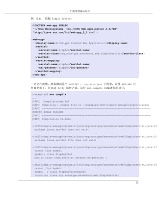 一个简单的Web应用

例 5.6. 匹配 Simple Servlet

<!DOCTYPE web-app PUBLIC
 "-//Sun Microsystems, Inc.//DTD Web Application 2.3//EN"
 "http://java.sun.com/dtd/web-app_2_3.dtd" >

<web-app>
  <display-name>Archetype Created Web Application</display-name>
  <servlet>
    <servlet-name>simple</servlet-name>
    <servlet-class>org.sonatype.mavenbook.web.SimpleServlet</servlet-class>
  </servlet>
  <servlet-mapping>
    <servlet-name>simple</servlet-name>
    <url-pattern>/simple</url-pattern>
  </servlet-mapping>
</web-app>


一切文件就绪，准备测试这个 servlet 。 src/main/java 下的类，以及 web.xml 已
经被更新了。在启动 Jetty 插件之前，运行 mvn compile 以编译你的项目：

~/examples$ mvn compile
...
[INFO] [compiler:compile]
[INFO] Compiling 1 source file to ~/examples/ch05/simple-webapp/target/classes
[INFO] ------------------------------------------------------------------------
[ERROR] BUILD FAILURE
[INFO] ------------------------------------------------------------------------
[INFO] Compilation failure

~/ch05/simple-webapp/src/main/java/org/sonatype/mavenbook/web/SimpleServlet.java:[4,
  package javax.servlet does not exist

~/ch05/simple-webapp/src/main/java/org/sonatype/mavenbook/web/SimpleServlet.java:[5,
  package javax.servlet.http does not exist

~/ch05/simple-webapp/src/main/java/org/sonatype/mavenbook/web/SimpleServlet.java:[7,
  cannot find symbol
  symbol: class HttpServlet
  public class SimpleServlet extends HttpServlet {

~/ch05/simple-webapp/src/main/java/org/sonatype/mavenbook/web/SimpleServlet.java:[8,
  cannot find symbol
  symbol : class HttpServletRequest
  location: class org.sonatype.mavenbook.web.SimpleServlet


                                                                     71
 