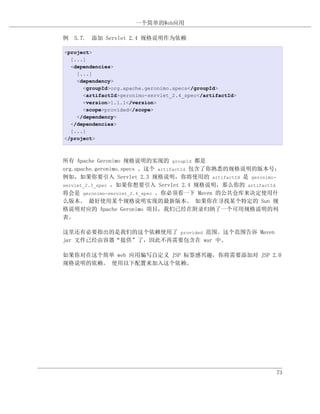 一个简单的Web应用

例 5.7. 添加 Servlet 2.4 规格说明作为依赖

<project>
  [...]
  <dependencies>
    [...]
    <dependency>
      <groupId>org.apache.geronimo.specs</groupId>
      <artifactId>geronimo-servlet_2.4_spec</artifactId>
      <version>1.1.1</version>
      <scope>provided</scope>
    </dependency>
  </dependencies>
  [...]
</project>



所有 Apache Geronimo 规格说明的实现的 groupId 都是
org.apache.geronimo.specs 。这个 artifactId 包含了你熟悉的规格说明的版本号；
例如，如果你要引入 Servlet 2.3 规格说明，你将使用的 artifactId 是 geronimo-
servlet_2.3_spec ，如果你想要引入 Servlet 2.4 规格说明，那么你的 artifactId
将会是 geronimo-servlet_2.4_spec 。你必须看一下 Maven 的公共仓库来决定使用什
么版本。 最好使用某个规格说明实现的最新版本。 如果你在寻找某个特定的 Sun 规
格说明对应的 Apache Geronimo 项目，我们已经在附录归纳了一个可用规格说明的列
表。

这里还有必要指出的是我们的这个依赖使用了 provided 范围。这个范围告诉 Maven
jar 文件已经由容器“提供”了，因此不再需要包含在 war 中。

如果你对在这个简单 web 应用编写自定义 JSP 标签感兴趣，你将需要添加对 JSP 2.0
规格说明的依赖。 使用以下配置来加入这个依赖。




                                                           73
 