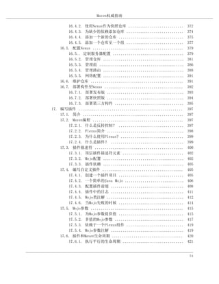 Maven权威指南

        16.4.2. 使用Nexus作为快照仓库 ............................         372
        16.4.3. 为缺少的依赖添加仓库 .............................           374
        16.4.4. 添加一个新的仓库 .................................         375
        16.4.5. 添加一个仓库至一个组 .............................           377
    16.5. 配置Nexus ..............................................   379
        16.5.. 定制服务器配置 ....................................        379
        16.5.2. 管理仓库 .........................................     381
        16.5.3. 管理组 ...........................................    386
        16.5.4. 管理路由 .........................................     388
        16.5.5. 网络配置 .........................................     391
    16.6. 维护仓库 ...............................................     391
    16.7. 部署构件至Nexus ........................................      392
        16.7.1. 部署发布版 .......................................      393
        16.7.2. 部署快照版 .......................................      394
        16.7.3. 部署第三方构件 ...................................        395
17. 编写插件 .....................................................     397
    17.1. 简介 ...................................................   397
    17.2. Maven编程 ..............................................   397
        17.2.1. 什么是反转控制？ .................................         397
        17.2.2. Plexus简介 .......................................   398
        17.2.3. 为什么使用Plexus? ................................      399
        17.2.4. 什么是插件？ .....................................       399
    17.3. 插件描述符 .............................................      400
        17.3.1. 顶层插件描述符元素 ...............................          402
        17.3.2. Mojo配置 .........................................   402
        17.3.3. 插件依赖 .........................................     405
    17.4. 编写自定义插件 .........................................        405
        17.4.1. 创建一个插件项目 .................................         405
        17.4.2. 一个简单的Java Mojo ..............................      406
        17.4.3. 配置插件前缀 .....................................       408
        17.4.4. 插件中的日志 .....................................       411
        17.4.5. Mojo类注解 .......................................    412
        17.4.6. 当Mojo失败的时候 .................................       414
    17.5. Mojo参数 ...............................................   415
        17.5.1. 为Mojo参数提供值 .................................       415
        17.5.2. 多值的Mojo参数 ...................................      417
        17.5.3. 依赖于一个Plexus组件 .............................        419
        17.5.4. Mojo参数注解 .....................................     419
    17.6. 插件和Maven生命周期 ....................................        420
        17.6.1. 执行平行的生命周期 ...............................          421


                                                                    ix
 